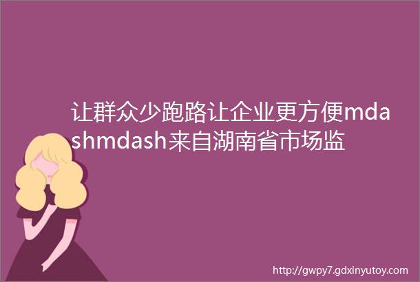 让群众少跑路让企业更方便mdashmdash来自湖南省市场监管部门的登记注册故事