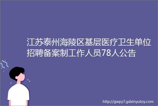 江苏泰州海陵区基层医疗卫生单位招聘备案制工作人员78人公告